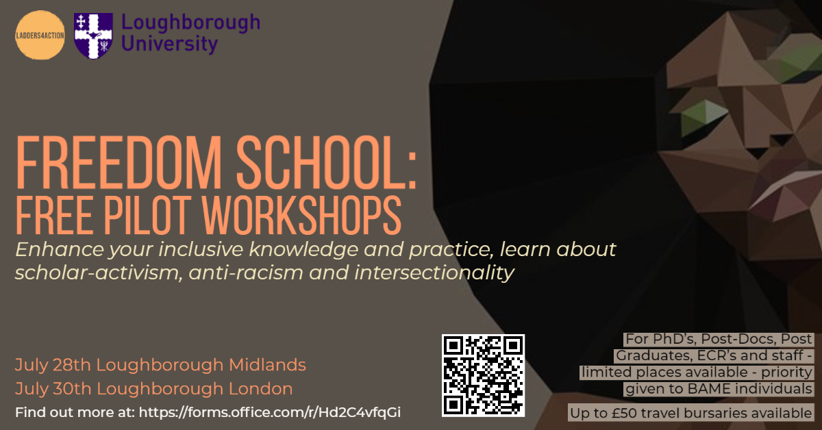A grey flyer with illustrated Black woman with green eyeshadown and an afro. Text reads: Freedom School Pilot Workshops. Enhance your Inclusive Knowledge and Practice, learn about scholar activism, anti-racism and intersectionality. For PhDs, Post-Docs, Post-Graduates, ECRs and staff. Limited Places: Priority Given to BAME individuals. Up to £50 travel bursaries available. July 28th Loughborough Midlands. July 30th Loughborough London. QR Code and URL to find out more